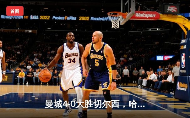 曼城4-0大胜切尔西，哈兰德戴帽锁定英超冠军悬念