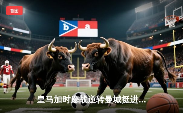 皇马加时鏖战逆转曼城挺进欧冠四强，本泽马戴帽闪耀伯纳乌