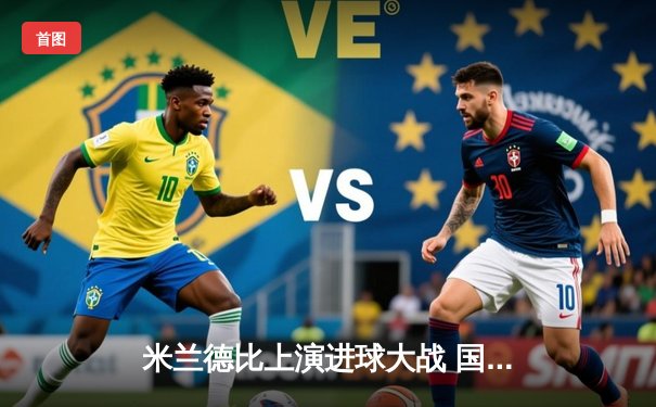 米兰德比上演进球大战 国际米兰3-2绝杀AC米兰登顶意甲