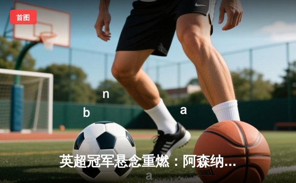 英超冠军悬念重燃：阿森纳2-1险胜热刺，萨卡传射建功