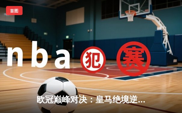 欧冠巅峰对决：皇马绝境逆转曼城，点球大战惊险晋级四强