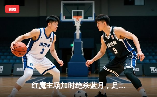 红魔主场加时绝杀蓝月，足总杯决赛上演进球盛宴