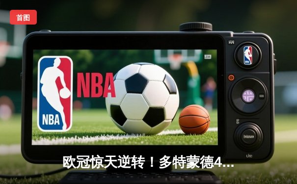 欧冠惊天逆转！多特蒙德4-2绝杀马竞，萨比策传射建功锁定决赛席位