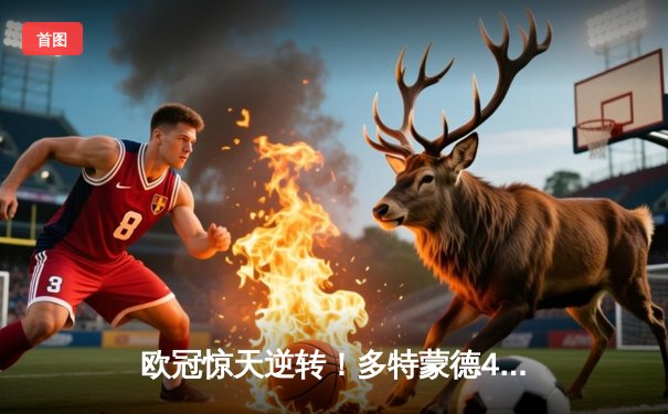 欧冠惊天逆转！多特蒙德4-2马竞总分5-4晋级四强，萨比策传射定乾坤