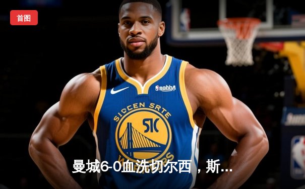 曼城6-0血洗切尔西，斯特林戴帽弑旧主，蓝军遭遇耻辱性溃败